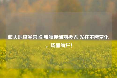 超大地磁暴来临!新疆现绚丽极光 光柱不断变化，场面绚烂！