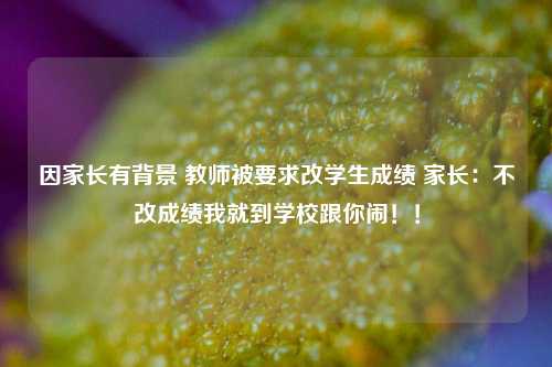 因家长有背景 教师被要求改学生成绩 家长：不改成绩我就到学校跟你闹！！