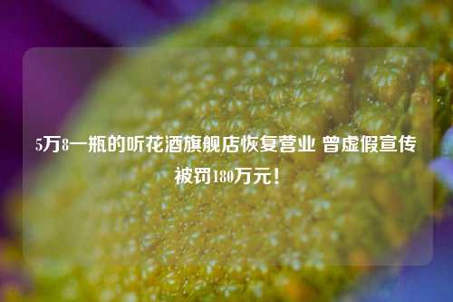 5万8一瓶的听花酒旗舰店恢复营业 曾虚假宣传被罚180万元！