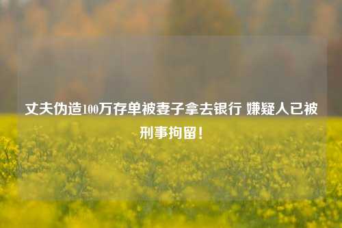 丈夫伪造100万存单被妻子拿去银行 嫌疑人已被刑事拘留！