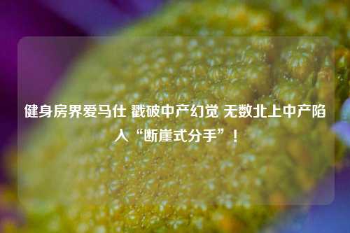 健身房界爱马仕 戳破中产幻觉 无数北上中产陷入“断崖式分手”！