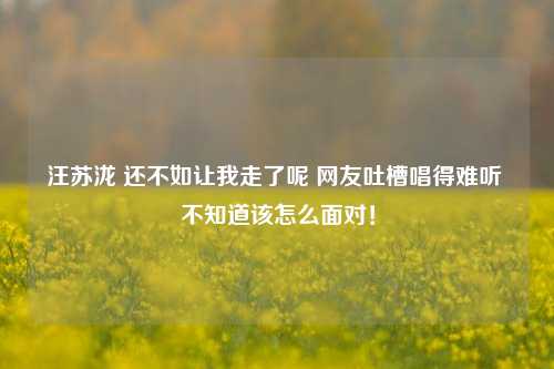 汪苏泷 还不如让我走了呢 网友吐槽唱得难听 不知道该怎么面对！