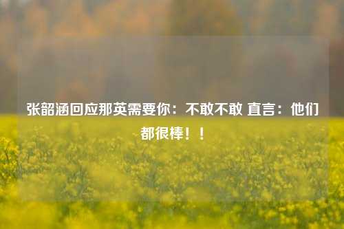 张韶涵回应那英需要你：不敢不敢 直言：他们都很棒！！