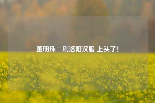 董明珠二刷洛阳汉服 上头了！