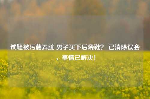 试鞋被污蔑弄脏 男子买下后烧鞋？ 已消除误会，事情已解决！