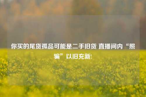 你买的尾货孤品可能是二手旧货 直播间内“照骗”以旧充新!