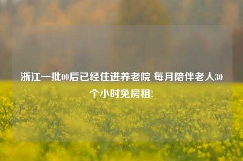 浙江一批00后已经住进养老院 每月陪伴老人30个小时免房租!