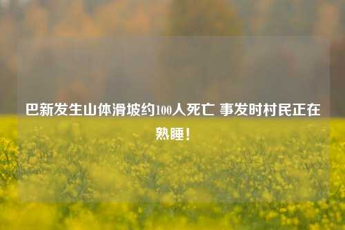 巴新发生山体滑坡约100人死亡 事发时村民正在熟睡！